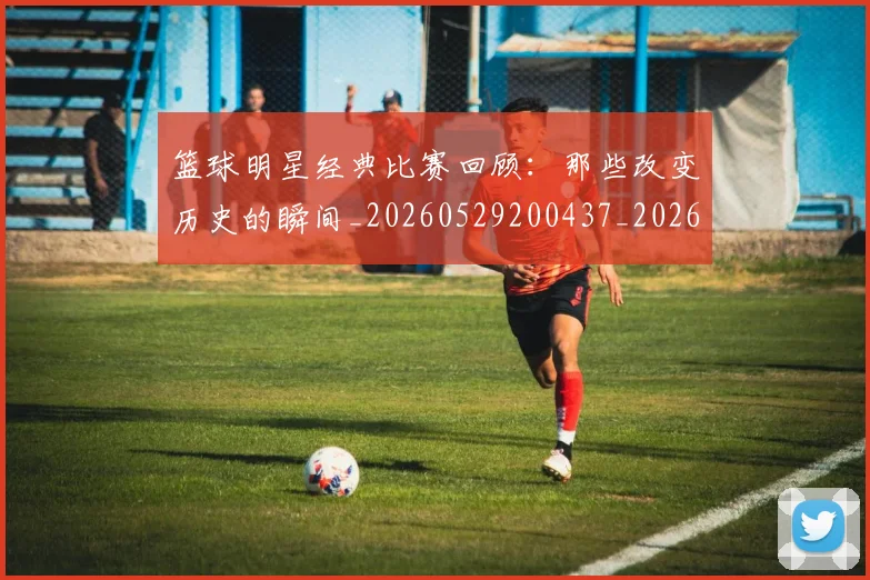 篮球明星经典比赛回顾：那些改变历史的瞬间_20260529200437_20260610165955