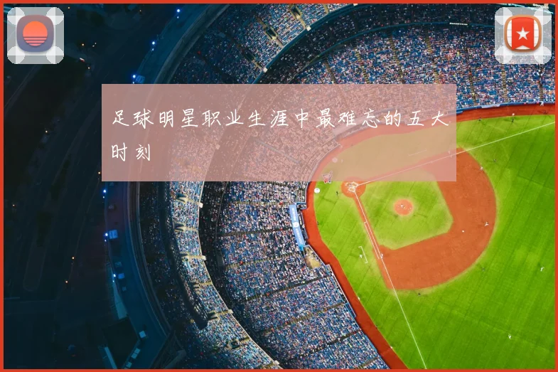 足球明星职业生涯中最难忘的五大时刻