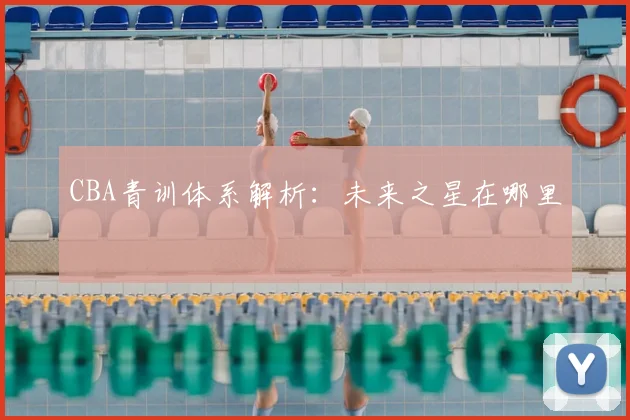 CBA青训体系解析：未来之星在哪里