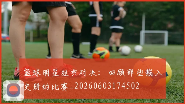 篮球明星经典对决：回顾那些载入史册的比赛_20260603174502