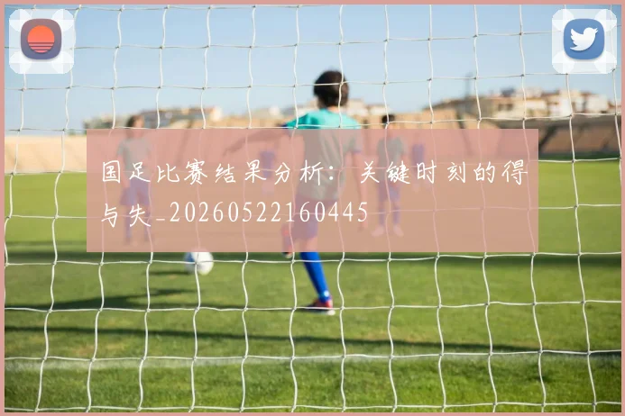国足比赛结果分析：关键时刻的得与失_20260522160445