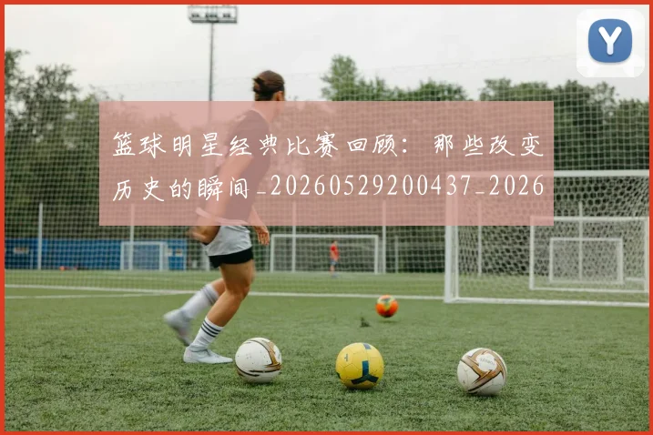 篮球明星经典比赛回顾：那些改变历史的瞬间_20260529200437_20260610165955