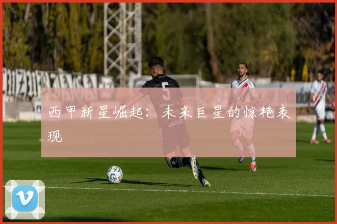 西甲新星崛起：未来巨星的惊艳表现