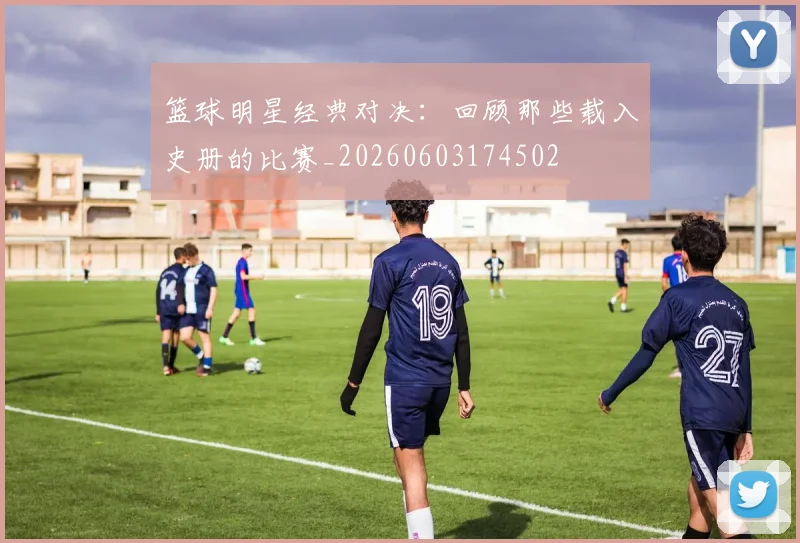 篮球明星经典对决：回顾那些载入史册的比赛_20260603174502