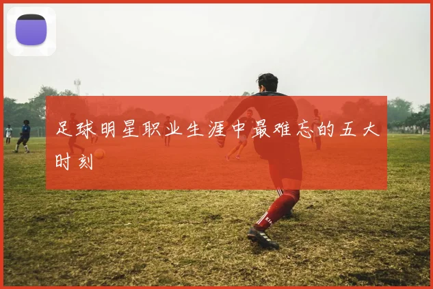 足球明星职业生涯中最难忘的五大时刻