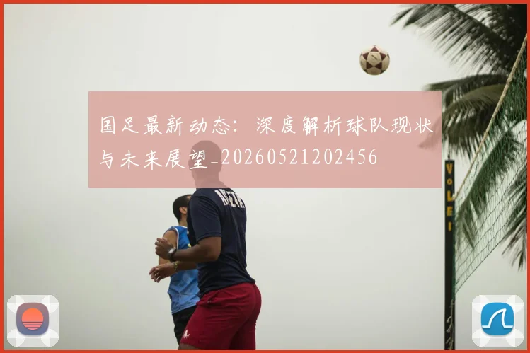 国足最新动态：深度解析球队现状与未来展望_20260521202456
